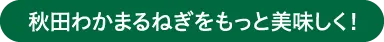 秋田わかまるねぎをもっと美味しく！