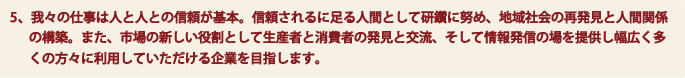 5、我々の仕事は人と人との信頼が基本。信頼されるに足る人間として研鑽に努め、地域社会の再発見と人間関係の構築。また、市場の新しい役割として生産者と消費者の発見と交流、そして情報発信の場を提供し幅広く多くの方々に利用していただける企業を目指します。