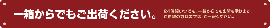 一箱からご入荷ください。24時間いつでも、一箱から入荷を承ります。ご希望の方はまずは、ご一報ください。